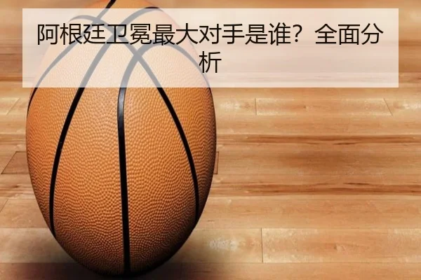阿根廷卫冕最大对手是谁？全面分析